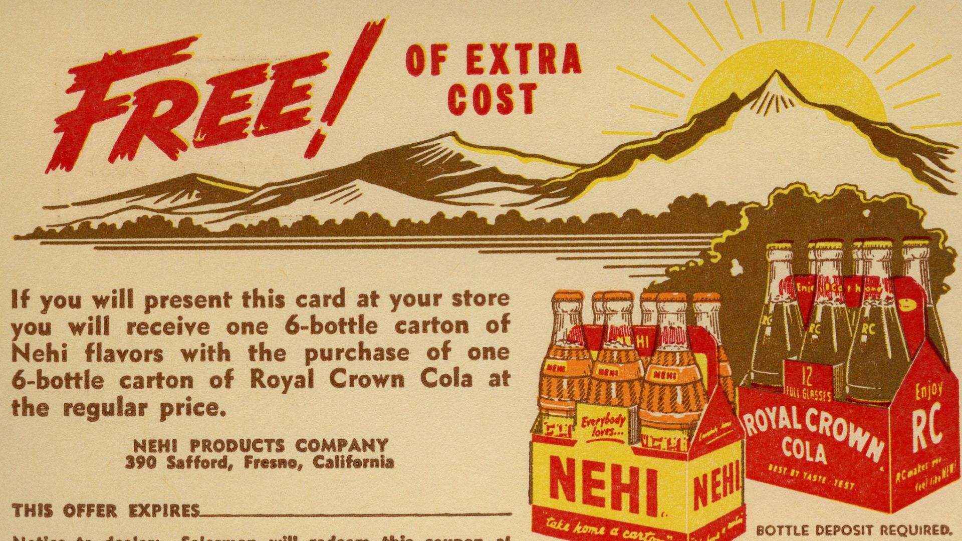 FREE! OF EXTRA
COST
If you will present this card at your store you will receive one 6-bottle carton of Nehi flavors with the purchase of one 6-bottle carton of Royal Crown Cola at the regular price.
NEHI PRODUCTS COMPANY
390 Safford, Fresno, California
T